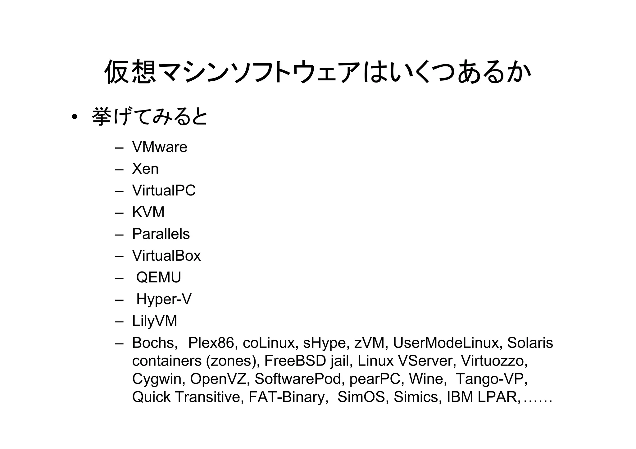 仮想マシンソフトウェアはいくつあるか
• 挙げてみると
  –   VMware
  –   Xen
  –   VirtualPC
  –   KVM
  –   Parallels
  –   VirtualBox
  –    QEMU
  –    Hyper-V
  –   LilyVM
  –   Bochs, Plex86, coLinux, sHype, zVM, UserModeLinux, Solaris
      containers (zones), FreeBSD jail, Linux VServer, Virtuozzo,
      Cygwin, OpenVZ, SoftwarePod, pearPC, Wine, Tango-VP,
      Quick Transitive, FAT-Binary, SimOS, Simics, IBM LPAR, ……
 