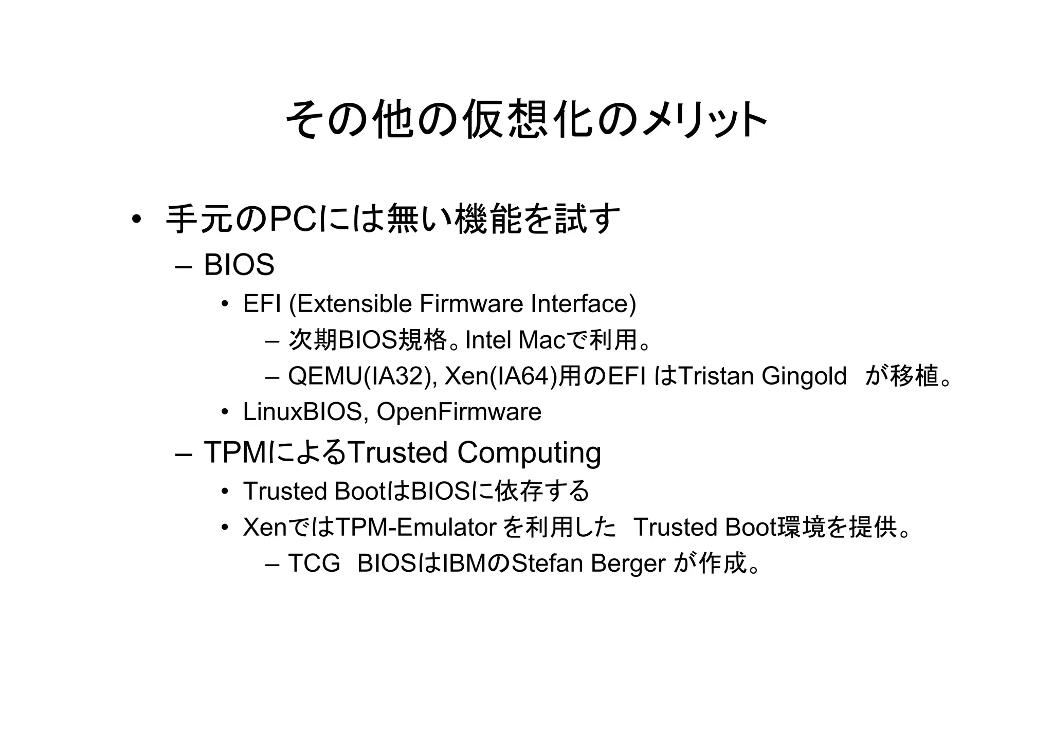 その他の仮想化のメリット

• 手元のPCには無い機能を試す
 – BIOS
   • EFI (Extensible Firmware Interface)
       – 次期BIOS規格。Intel Macで利用。
       – QEMU(IA32) Xen(IA64)用のEFI はTristan Gingold が移植
         QEMU(IA32),                                が移植。
   • LinuxBIOS, OpenFirmware
 – TPMによるTrusted Computing
   • Trusted BootはBIOSに依存する
   • XenではTPM-Emulator を利用した Trusted Boot環境を提供。
       – TCG BIOSはIBMのStefan Berger が作成。
 