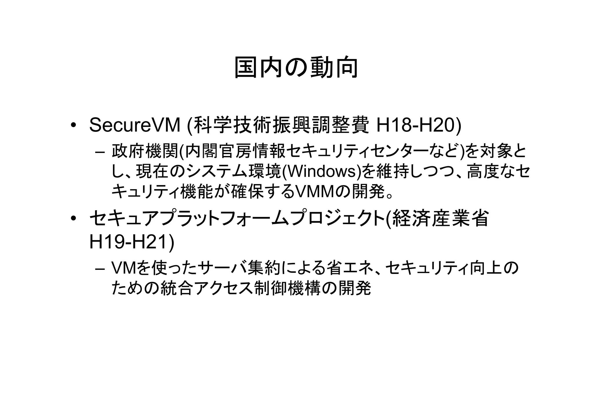 国内の動向

• SecureVM (科学技術振興調整費 H18-H20)
 – 政府機関(内閣官房情報セキュリティセンターなど)を対象と
   し、現在のシステム環境(Windows)を維持しつつ、高度なセ
   キュリティ機能が確保するVMMの開発。
• セキュアプラットフォームプロジェクト(経済産業省
   キ    プ     プ ジ ク 経済産業省
  H19-H21)
 – VMを使ったサーバ集約による省エネ、セキュリティ向上の
   ための統合アクセス制御機構の開発
 