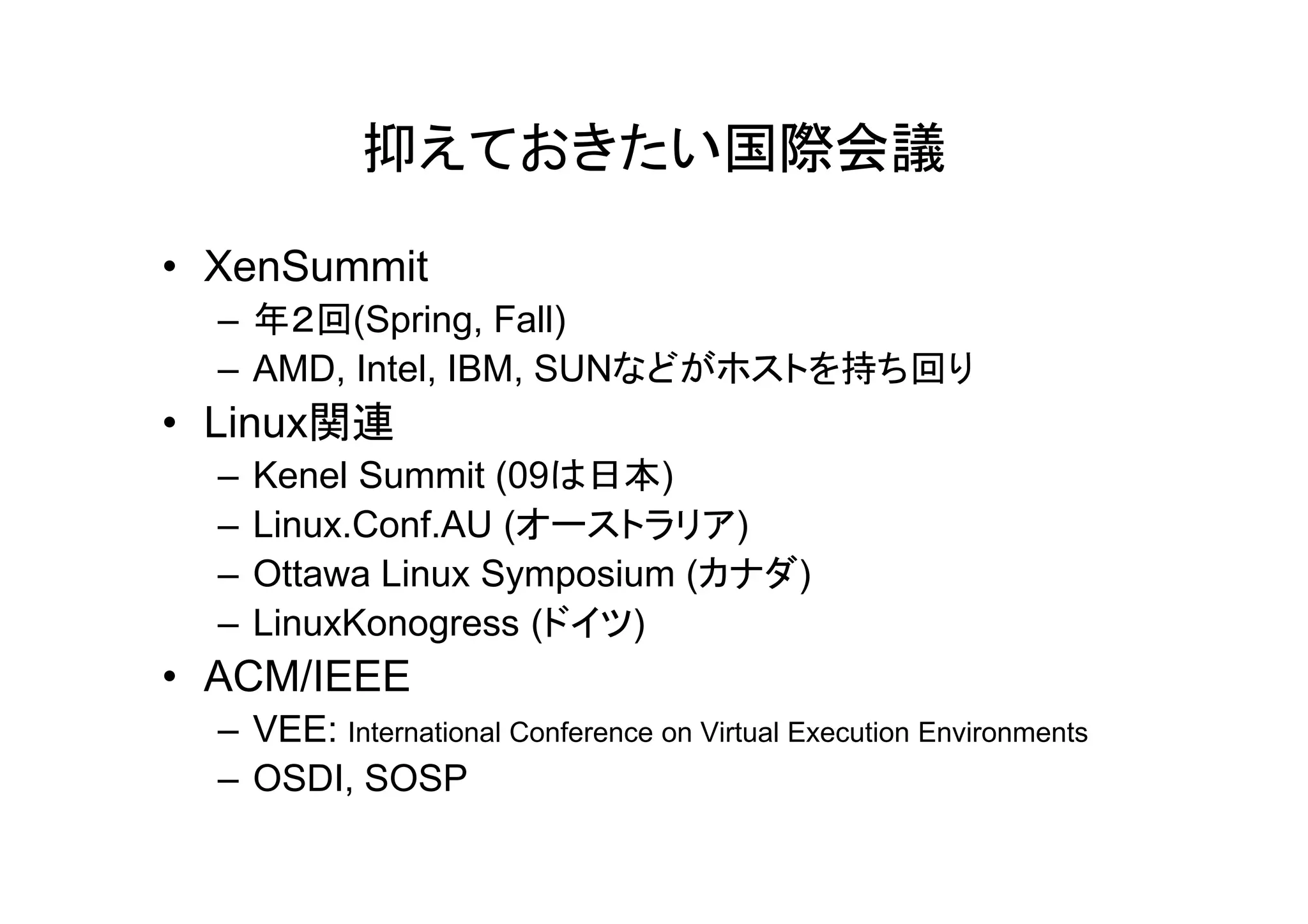 抑えておきたい国際会議

• XenSummit
  – 年２回(Spring, Fall)
  – AMD, Intel, IBM, SUNなどがホストを持ち回り
• Linux関連
  –   Kenel S
      K    l Summit (09は日本)
                  it
  –   Linux.Conf.AU (オーストラリア)
  –   Ottawa Linux Symposium (カナダ)
  –   LinuxKonogress (ドイツ)
• ACM/IEEE
  – VEE: International Conference on Virtual Execution Environments
  – OSDI, SOSP
 