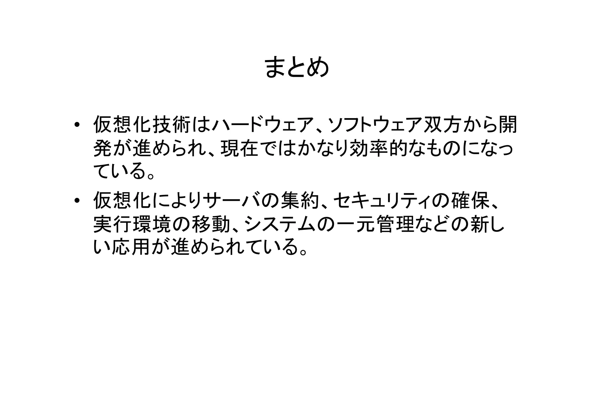 まとめ

• 仮想化技術はハードウェア、ソフトウェア双方から開
  発が進められ、現在ではかなり効率的なものになっ
  ている。
• 仮想化によりサーバの集約、セキュリティの確保、
  実行環境の移動、システムの一元管理などの新し
  い応用が進められている。
 
