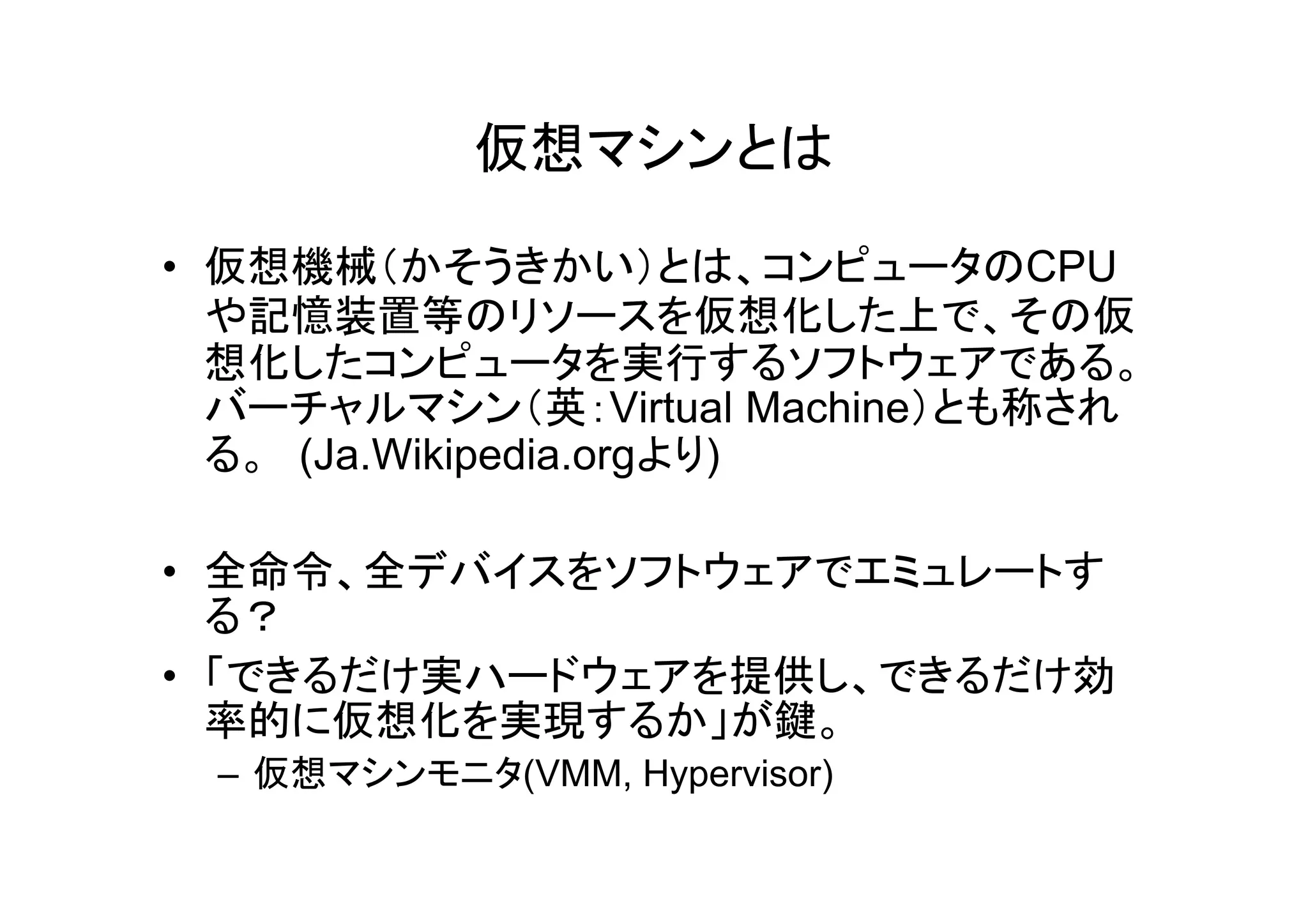 仮想マシンとは

• 仮想機械（かそうきかい）とは、コンピュータのCPU
  や記憶装置等のリソースを仮想化した上で、その仮
  想化したコンピュータを実行するソフトウェアである。
  バーチャルマシン（英：Virtual Machine）とも称され
  る。 (Ja Wikipedia orgより)
     (Ja.Wikipedia.orgより)

• 全命令、全デバイスをソフトウェアでエミュレートす
  る？
• 「できるだけ実ハードウェアを提供し、できるだけ効
  率的に仮想化を実現するか」が鍵。
 – 仮想マシンモニタ(VMM, Hypervisor)
 