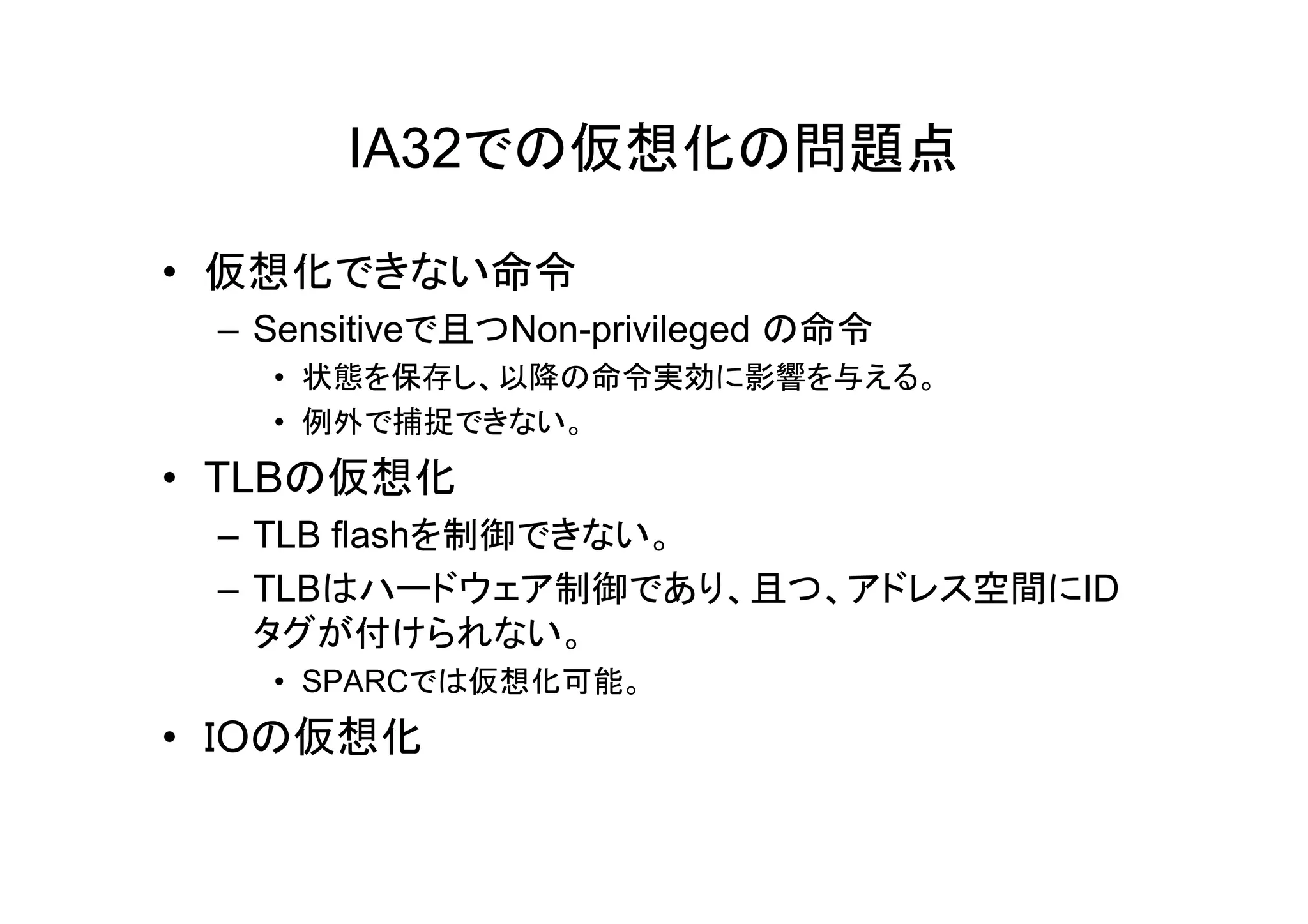 IA32での仮想化の問題点

• 仮想化できない命令
 – Sensitiveで且つNon-privileged の命令
   • 状態を保存し、以降の命令実効に影響を与える。
   • 例外で捕捉できない。
• TLBの仮想化
 – TLB flashを制御できない。
 – TLBはハードウェア制御であり、且つ、アドレス空間にID
   タグが付けられない。
   • SPARCでは仮想化可能。
• ＩOの仮想化
 