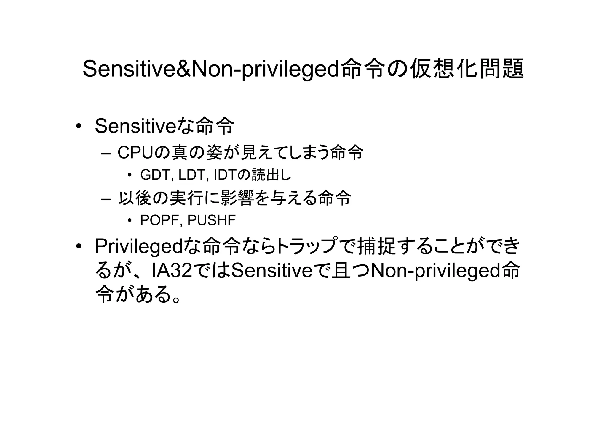 Sensitive&Non-privileged命令の仮想化問題

• Sensitiveな命令
  – CPUの真の姿が見えてしまう命令
    • GDT, LDT, IDTの読出し
  – 以後の実行に影響を与える命令
    • POPF, PUSHF
• Privilegedな命令ならトラップで捕捉することができ
  るが、 IA32ではSensitiveで且つNon-privileged命
  令がある。
 