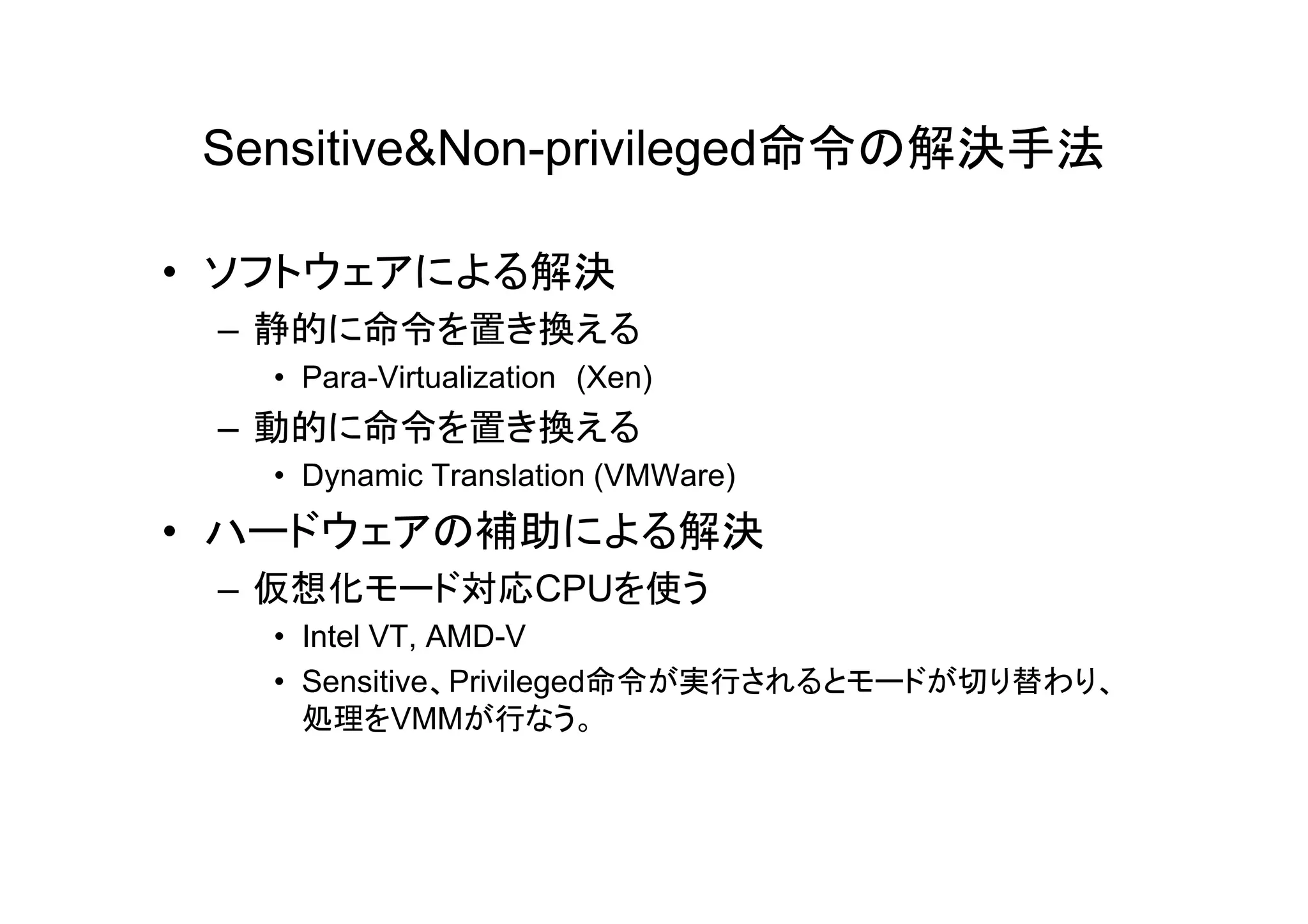 Sensitive&Non-privileged命令の解決手法

• ソフトウェアによる解決
 – 静的に命令を置き換える
   • Para-Virtualization (Xen)
 – 動的に命令を置き換える
   • Dynamic Translation (VMWare)
• ハードウェアの補助による解決
 – 仮想化モード対応CPUを使う
   • Intel VT, AMD-V
   • Sensitive、Privileged命令が実行されるとモードが切り替わり、
     処理をVMMが行なう。
 