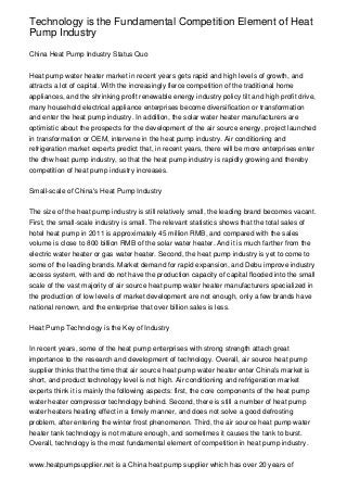 Technology is the Fundamental Competition Element of Heat
Pump Industry

China Heat Pump Industry Status Quo


Heat pump water heater market in recent years gets rapid and high levels of growth, and
attracts a lot of capital. With the increasingly fierce competition of the traditional home
appliances, and the shrinking profit renewable energy industry policy tilt and high profit drive,
many household electrical appliance enterprises become diversification or transformation
and enter the heat pump industry. In addition, the solar water heater manufacturers are
optimistic about the prospects for the development of the air source energy, project launched
in transformation or OEM, intervene in the heat pump industry. Air conditioning and
refrigeration market experts predict that, in recent years, there will be more enterprises enter
the dhw heat pump industry, so that the heat pump industry is rapidly growing and thereby
competition of heat pump industry increases.


Small-scale of China's Heat Pump Industry


The size of the heat pump industry is still relatively small, the leading brand becomes vacant.
First, the small-scale industry is small. The relevant statistics shows that the total sales of
hotel heat pump in 2011 is approximately 45 million RMB, and compared with the sales
volume is close to 800 billion RMB of the solar water heater. And it is much farther from the
electric water heater or gas water heater. Second, the heat pump industry is yet to come to
some of the leading brands. Market demand for rapid expansion, and Debu improve industry
access system, with and do not have the production capacity of capital flooded into the small
scale of the vast majority of air source heat pump water heater manufacturers specialized in
the production of low levels of market development are not enough, only a few brands have
national renown, and the enterprise that over billion sales is less.


Heat Pump Technology is the Key of Industry


In recent years, some of the heat pump enterprises with strong strength attach great
importance to the research and development of technology. Overall, air source heat pump
supplier thinks that the time that air source heat pump water heater enter China's market is
short, and product technology level is not high. Air conditioning and refrigeration market
experts think it is mainly the following aspects: first, the core components of the heat pump
water heater compressor technology behind. Second, there is still a number of heat pump
water heaters heating effect in a timely manner, and does not solve a good defrosting
problem, after entering the winter frost phenomenon. Third, the air source heat pump water
heater tank technology is not mature enough, and sometimes it causes the tank to burst.
Overall, technology is the most fundamental element of competition in heat pump industry.


www.heatpumpsupplier.net is a China heat pump supplier which has over 20 years of
 