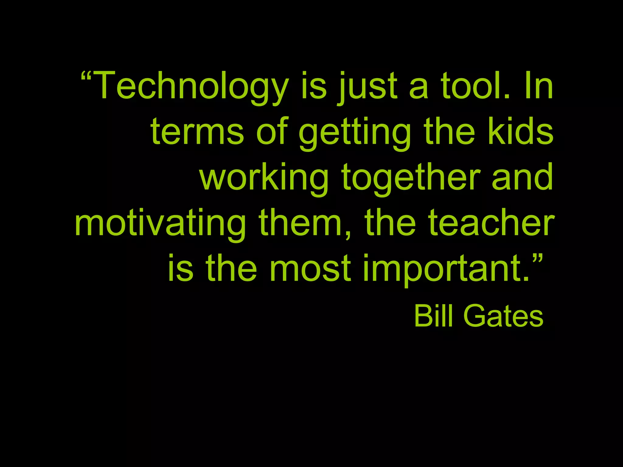 “ Technology is just a tool. In terms of getting the kids working together and motivating them, the teacher is the most important.” Bill Gates