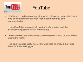 YouTube
• YouTube is a video search engine which allows you to watch videos
and also upload videos which then become shared and
commented on.
• I used YouTube to upload all my drafts of my trailer and the
evaluations questions which were videos.
• It also allowed me to do some camera research such as how to film
during the night.
• The app was also useful however it was hard to embed the video
from YouTube to Blogger.
 