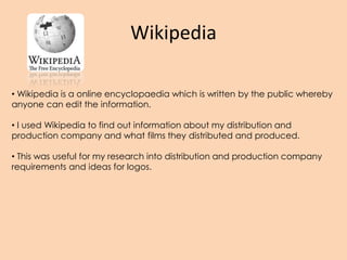 Wikipedia
• Wikipedia is a online encyclopaedia which is written by the public whereby
anyone can edit the information.
• I used Wikipedia to find out information about my distribution and
production company and what films they distributed and produced.
• This was useful for my research into distribution and production company
requirements and ideas for logos.
 