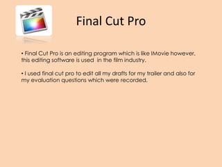 Final Cut Pro
• Final Cut Pro is an editing program which is like IMovie however,
this editing software is used in the film industry.
• I used final cut pro to edit all my drafts for my trailer and also for
my evaluation questions which were recorded.
 