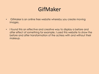 GifMaker
• GifMaker is an online free website whereby you create moving
images.
• I found this an effective and creative way to display a before and
after effect of something for example, I used this website to show the
before and after transformation of the actress with and without their
makeup.
 