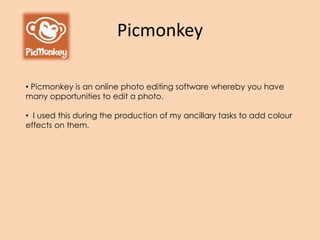 Picmonkey
• Picmonkey is an online photo editing software whereby you have
many opportunities to edit a photo.
• I used this during the production of my ancillary tasks to add colour
effects on them.
 