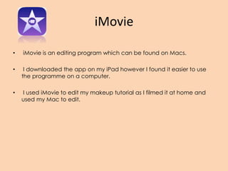 iMovie
• iMovie is an editing program which can be found on Macs.
• I downloaded the app on my iPad however I found it easier to use
the programme on a computer.
• I used iMovie to edit my makeup tutorial as I filmed it at home and
used my Mac to edit.
 