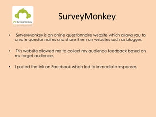 SurveyMonkey
• SurveyMonkey is an online questionnaire website which allows you to
create questionnaires and share them on websites such as blogger.
• This website allowed me to collect my audience feedback based on
my target audience.
• I posted the link on Facebook which led to immediate responses.
 