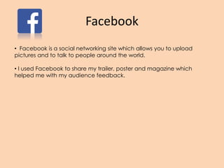Facebook
• Facebook is a social networking site which allows you to upload
pictures and to talk to people around the world.
• I used Facebook to share my trailer, poster and magazine which
helped me with my audience feedback.
 