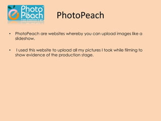 PhotoPeach
• PhotoPeach are websites whereby you can upload images like a
slideshow.
• I used this website to upload all my pictures I took while filming to
show evidence of the production stage.
 