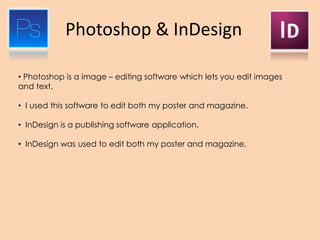 Photoshop & InDesign
• Photoshop is a image – editing software which lets you edit images
and text.
• I used this software to edit both my poster and magazine.
• InDesign is a publishing software application.
• InDesign was used to edit both my poster and magazine.
 