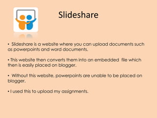 Slideshare
• Slideshare is a website where you can upload documents such
as powerpoints and word documents.
• This website then converts them into an embedded file which
then is easily placed on blogger.
• Without this website, powerpoints are unable to be placed on
blogger.
• I used this to upload my assignments.
 