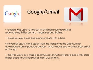 Google/Gmail
• Google was used to find out information such as existing
supernatural/thriller posters, magazines and trailers.
• Gmail lets you email and communicate with others.
• The Gmail app is more useful than the website as the app can be
downloaded on to portable devices which allows you to check your email
on the go.
• This was useful as it made communication with my group and other class
mates easier than imessaging them documents.
 