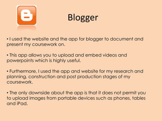Blogger
• I used the website and the app for blogger to document and
present my coursework on.
• This app allows you to upload and embed videos and
powerpoints which is highly useful.
• Furthermore, I used the app and website for my research and
planning, construction and post production stages of my
coursework.
• The only downside about the app is that it does not permit you
to upload images from portable devices such as phones, tables
and iPad.
 