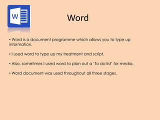 Word
• Word is a document programme which allows you to type up
information.
• I used word to type up my treatment and script.
• Also, sometimes I used word to plan out a ‘To do list’ for media.
• Word document was used throughout all three stages.
 