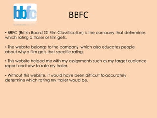 BBFC
• BBFC (British Board Of Film Classification) is the company that determines
which rating a trailer or film gets.
• The website belongs to the company which also educates people
about why a film gets that specific rating.
• This website helped me with my assignments such as my target audience
report and how to rate my trailer.
• Without this website, it would have been difficult to accurately
determine which rating my trailer would be.
 