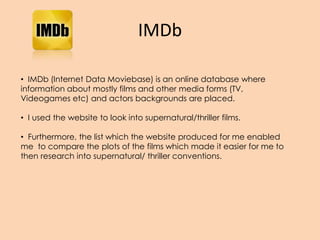 IMDb
• IMDb (Internet Data Moviebase) is an online database where
information about mostly films and other media forms (TV,
Videogames etc) and actors backgrounds are placed.
• I used the website to look into supernatural/thriller films.
• Furthermore, the list which the website produced for me enabled
me to compare the plots of the films which made it easier for me to
then research into supernatural/ thriller conventions.
 