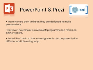 PowerPoint & Prezi
• These two are both similar as they are designed to make
presentations.
• However, PowerPoint is a Microsoft programme but Prezi is an
online website.
• I used them both so that my assignments can be presented in
different and interesting ways.
 