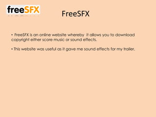 FreeSFX
• FreeSFX is an online website whereby it allows you to download
copyright either score music or sound effects.
• This website was useful as it gave me sound effects for my trailer.
 