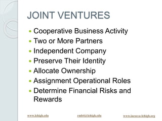 www.lehigh.edu rmb4@lehigh.edu www.iacocca-lehigh.org
JOINT VENTURES
 Cooperative Business Activity
 Two or More Partners
 Independent Company
 Preserve Their Identity
 Allocate Ownership
 Assignment Operational Roles
 Determine Financial Risks and
Rewards
 