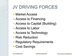 www.lehigh.edu rmb4@lehigh.edu www.iacocca-lehigh.org
JV DRIVING FORCES
 Market Access
 Access to Financing
 Access to Capital (Building)
 Access to Labor
 Access to Technology
 Risk Reduction
 Regulatory Requirements
 Cost Savings
 