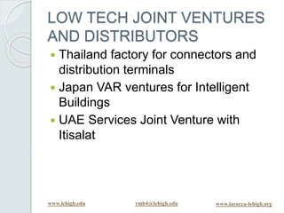 www.lehigh.edu rmb4@lehigh.edu www.iacocca-lehigh.org
LOW TECH JOINT VENTURES
AND DISTRIBUTORS
 Thailand factory for connectors and
distribution terminals
 Japan VAR ventures for Intelligent
Buildings
 UAE Services Joint Venture with
Itisalat
 