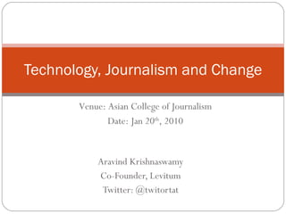 Aravind Krishnaswamy Co-Founder, Levitum Twitter: @twitortat Technology, Journalism and Change Venue: Asian College of Journalism Date: Jan 20 th , 2010 