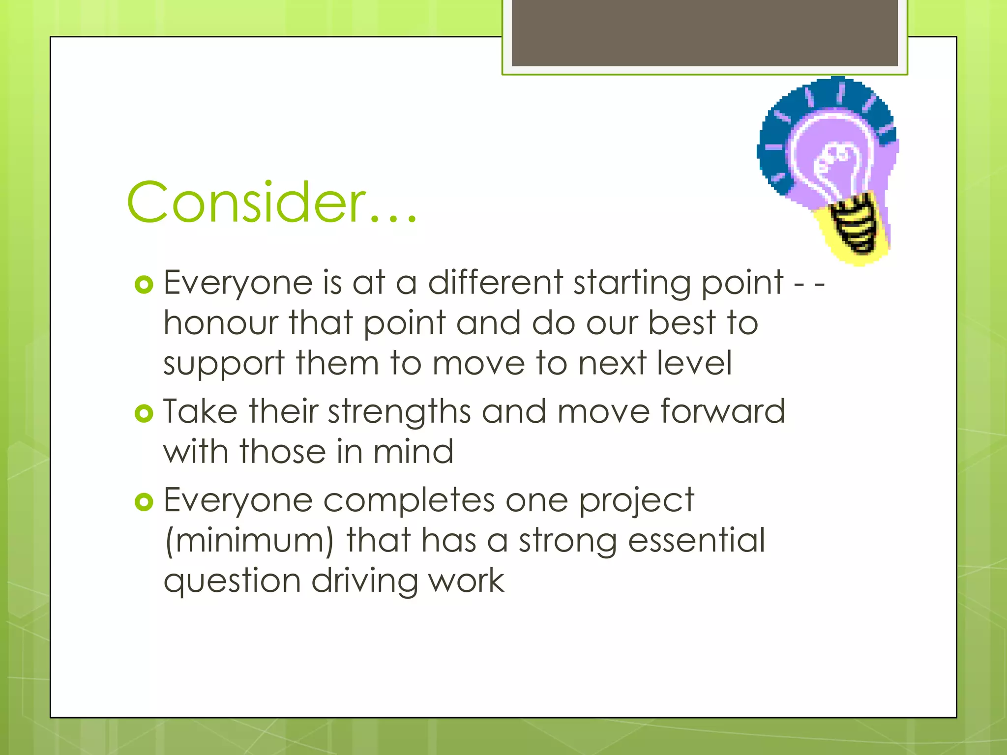 Consider…
 Everyone  is at a different starting point - -
  honour that point and do our best to
  support them to move to next level
 Take their strengths and move forward
  with those in mind
 Everyone completes one project
  (minimum) that has a strong essential
  question driving work
 
