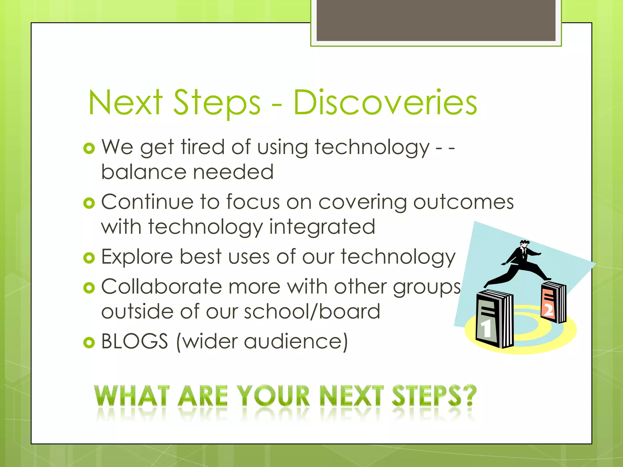 Next Steps - Discoveries
 We  get tired of using technology - -
  balance needed
 Continue to focus on covering outcomes
  with technology integrated
 Explore best uses of our technology
 Collaborate more with other groups
  outside of our school/board
 BLOGS (wider audience)
 