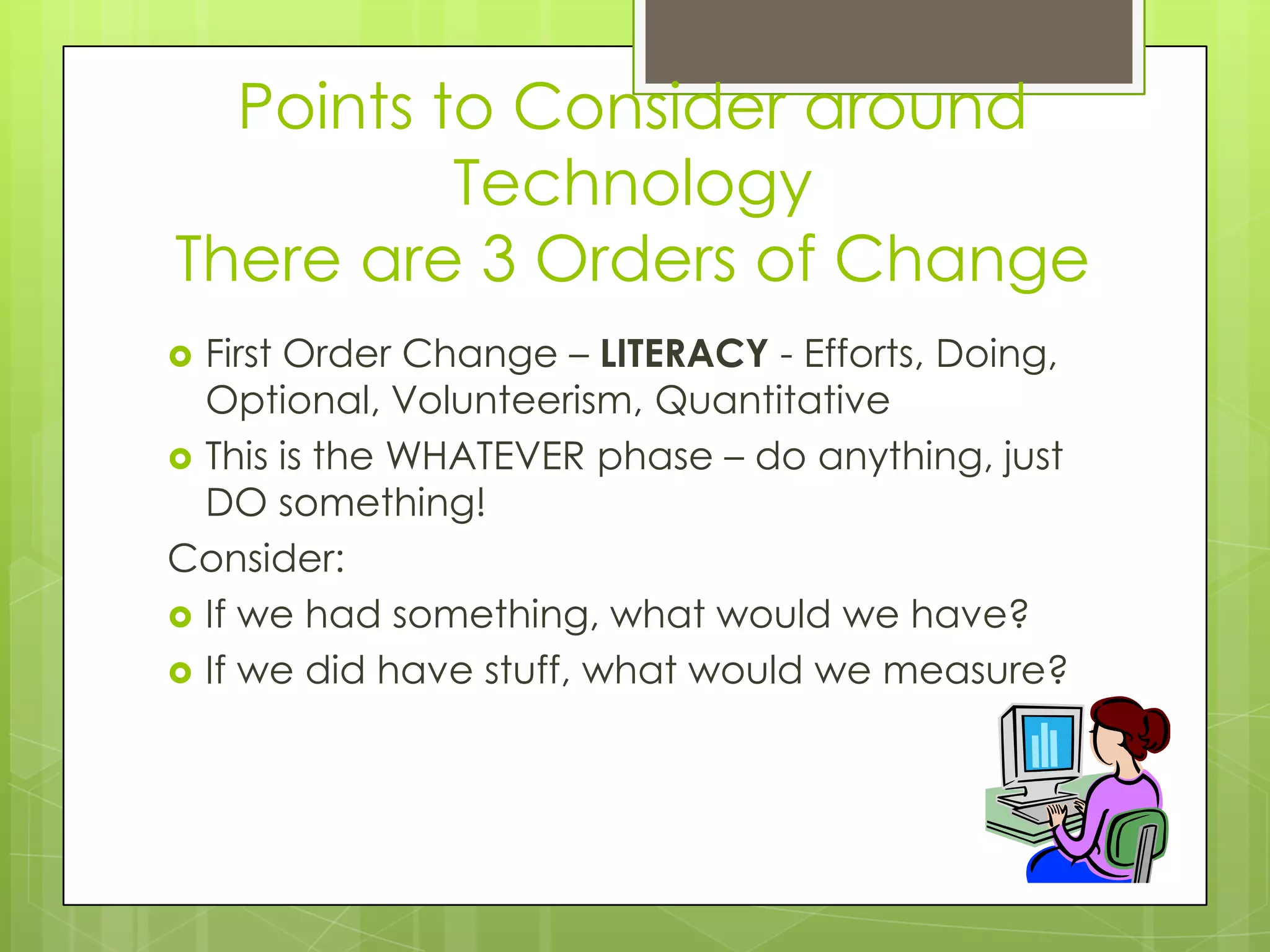 Points to Consider around
          Technology
There are 3 Orders of Change
 First Order Change – LITERACY - Efforts, Doing,
  Optional, Volunteerism, Quantitative
 This is the WHATEVER phase – do anything, just
  DO something!
Consider:
 If we had something, what would we have?
 If we did have stuff, what would we measure?
 