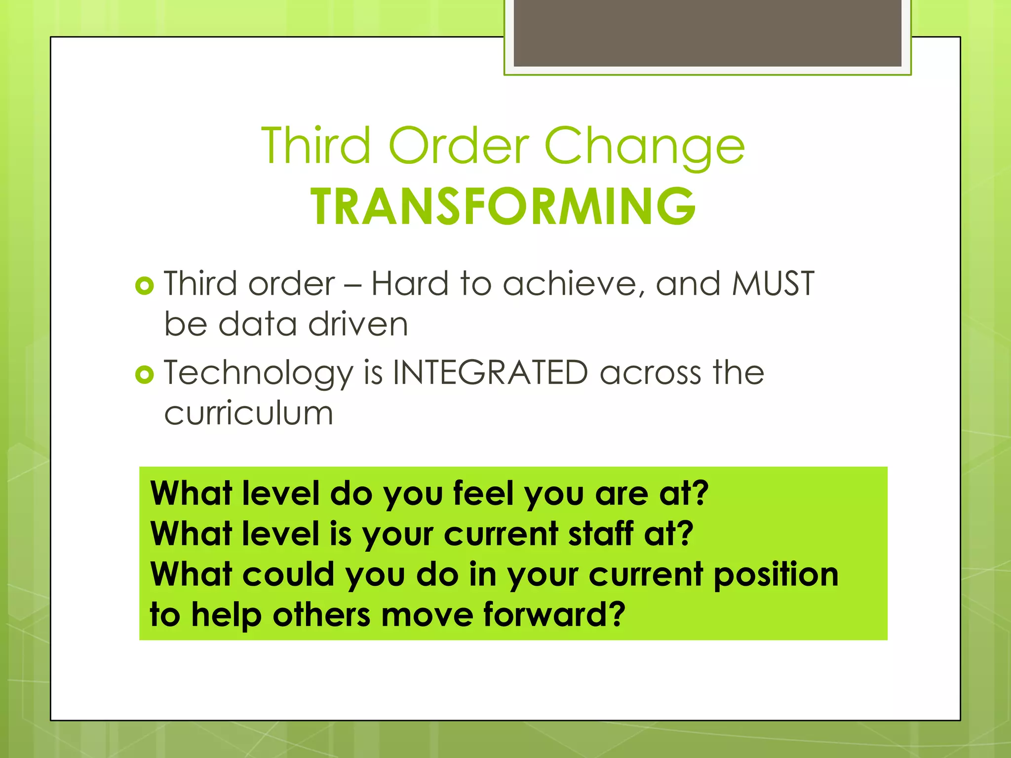 Third Order Change
            TRANSFORMING
 Third order – Hard to achieve, and MUST
  be data driven
 Technology is INTEGRATED across the
  curriculum

 What level do you feel you are at?
 What level is your current staff at?
 What could you do in your current position
 to help others move forward?
 