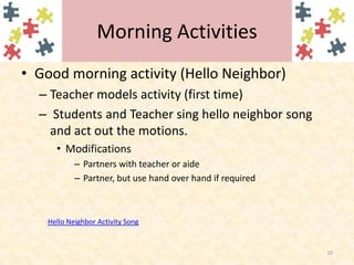 Morning ActivitiesGood morning activity (Hello Neighbor)Teacher models activity (first time) Students and Teacher sing hello neighbor song and act out the motions.ModificationsPartners with teacher or aidePartner, but use hand over hand if required10Hello Neighbor Activity Song