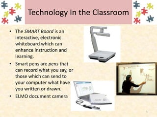 Technology In the ClassroomThe SMART Board is an interactive, electronic whiteboard which can enhance instruction and learning.Smart pens are pens that can record what you say, or those which can send to your computer what have you written or drawn. ELMO document camera5