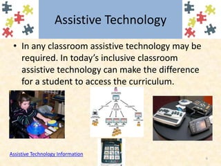 Assistive TechnologyIn any classroom assistive technology may be required. In today’s inclusive classroom assistive technology can make the difference for a student to access the curriculum.6Assistive Technology Information