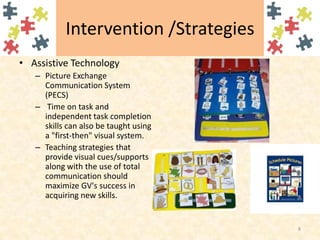 Intervention /StrategiesAssistive TechnologyPicture Exchange Communication System (PECS) Time on task and independent task completion skills can also be taught using a "first-then" visual system.Teaching strategies that provide visual cues/supports along with the use of total communication should maximize GV's success in acquiring new skills.8