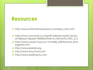 Resourceshttp://www.internet4classrooms.com/kplus_misc.htmhttp://www.wwwords.co.uk/pdf/validate.asp?j=ciec&vol=3&issue=2&year=2002&article=2_Clements_CIEC_3_2http://www.swsd.k12.pa.us/~michelle_krill/Teacher_Kindergarten.htmhttp://www.pbskids.orghttp://www.funschool.comhttp://www.spellingcity.com