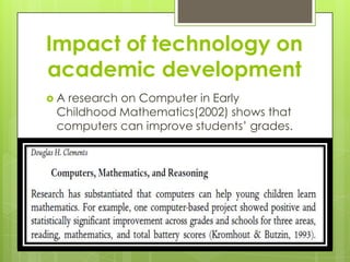 Impact of technology on academic developmentA research on Computer in Early Childhood Mathematics(2002) shows that computers can improve students’ grades.