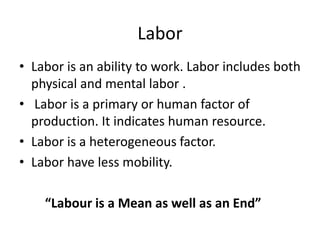 Labor
• Labor is an ability to work. Labor includes both
  physical and mental labor .
• Labor is a primary or human factor of
  production. It indicates human resource.
• Labor is a heterogeneous factor.
• Labor have less mobility.

    “Labour is a Mean as well as an End”
 