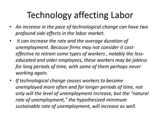 Technology affecting Labor
• An increase in the pace of technological change can have two
  profound side effects in the labor market.
• It can increase the rate and the average duration of
  unemployment. Because firms may not consider it cost-
  effective to retrain some types of workers , notably the less-
  educated and older employees, these workers may be jobless
  for long periods of time, with some of them perhaps never
  working again.
• If technological change causes workers to become
  unemployed more often and for longer periods of time, not
  only will the level of unemployment increase, but the "natural
  rate of unemployment," the hypothesized minimum
  sustainable rate of unemployment, will increase as well.
 