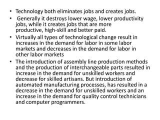 • Technology both eliminates jobs and creates jobs.
• Generally it destroys lower wage, lower productivity
  jobs, while it creates jobs that are more
  productive, high-skill and better paid.
• Virtually all types of technological change result in
  increases in the demand for labor in some labor
  markets and decreases in the demand for labor in
  other labor markets
• The introduction of assembly line production methods
  and the production of interchangeable parts resulted in
  increase in the demand for unskilled workers and
  decrease for skilled artisans. But introduction of
  automated manufacturing processes, has resulted in a
  decrease in the demand for unskilled workers and an
  increase in the demand for quality control technicians
  and computer programmers.
 