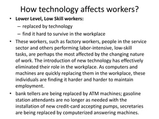 How technology affects workers?
• Lower Level, Low Skill workers:
   – replaced by technology
   – find it hard to survive in the workplace
• These workers, such as factory workers, people in the service
  sector and others performing labor-intensive, low-skill
  tasks, are perhaps the most affected by the changing nature
  of work. The introduction of new technology has effectively
  eliminated their role in the workplace. As computers and
  machines are quickly replacing them in the workplace, these
  individuals are finding it harder and harder to maintain
  employment.
• bank tellers are being replaced by ATM machines; gasoline
  station attendants are no longer as needed with the
  installation of new credit-card accepting pumps, secretaries
  are being replaced by computerized answering machines.
 