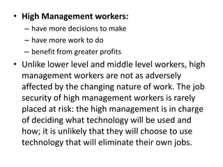 • High Management workers:
  – have more decisions to make
  – have more work to do
  – benefit from greater profits
• Unlike lower level and middle level workers, high
  management workers are not as adversely
  affected by the changing nature of work. The job
  security of high management workers is rarely
  placed at risk: the high management is in charge
  of deciding what technology will be used and
  how; it is unlikely that they will choose to use
  technology that will eliminate their own jobs.
 