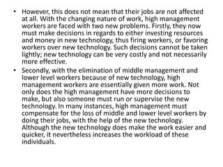 • However, this does not mean that their jobs are not affected
  at all. With the changing nature of work, high management
  workers are faced with two new problems. Firstly, they now
  must make decisions in regards to either investing resources
  and money in new technology, thus firing workers, or favoring
  workers over new technology. Such decisions cannot be taken
  lightly; new technology can be very costly and not necessarily
  more effective.
• Secondly, with the elimination of middle management and
  lower level workers because of new technology, high
  management workers are essentially given more work. Not
  only does the high management have more decisions to
  make, but also someone must run or supervise the new
  technology. In many instances, high management must
  compensate for the loss of middle and lower level workers by
  doing their jobs, with the help of the new technology.
  Although the new technology does make the work easier and
  quicker, it nevertheless increases the workload of these
  individuals.
 
