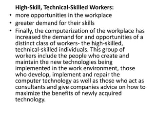 High-Skill, Technical-Skilled Workers:
• more opportunities in the workplace
• greater demand for their skills
• Finally, the computerization of the workplace has
  increased the demand for and opportunities of a
  distinct class of workers- the high-skilled,
  technical-skilled individuals. This group of
  workers include the people who create and
  maintain the new technologies being
  implemented in the work environment, those
  who develop, implement and repair the
  computer technology as well as those who act as
  consultants and give companies advice on how to
  maximize the benefits of newly acquired
  technology.
 